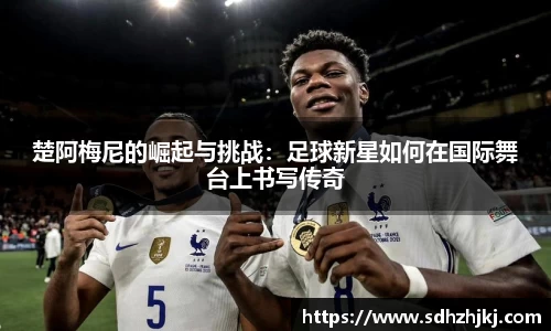 楚阿梅尼的崛起与挑战：足球新星如何在国际舞台上书写传奇